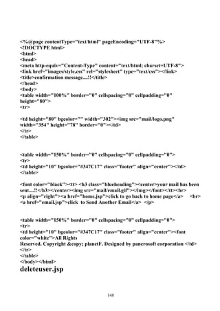 <%@page contentType="text/html" pageEncoding="UTF-8"%>
<!DOCTYPE html>
<html>
<head>
<meta http-equiv="Content-Type" content="text/html; charset=UTF-8">
<link href="images/style.css" rel="stylesheet" type="text/css"></link>
<title>confirmation message....!!</title>
</head>
<body>
<table width="100%" border="0" cellspacing="0" cellpadding="0"
height="80">
<tr>

<td height="80" bgcolor="" width="302"><img src="mail/logo.png"
width="354" height="78" border="0"></td>
</tr>
</table>


<table width="150%" border="0" cellspacing="0" cellpadding="0">
<tr>
<td height="10" bgcolor="#347C17" class="footer" align="center"></td>
</table>

<font color="black"><tt> <h3 class="blueheading"><center>your mail has been
sent....!!</h3></center><img src="mail/email.gif"></img></font></tt><br>
<p align="right"><a href="home.jsp">click to go back to home page</a> <br>
<a href="email.jsp">click to Send Another Email</a> </p>


<table width="150%" border="0" cellspacing="0" cellpadding="0">
<tr>
<td height="10" bgcolor="#347C17" class="footer" align="center"><font
color="white">All Rights
Reserved. Copyright &copy; planetF. Designed by pancrosoft corporation </td>
</tr>
</table>
</body></html>
deleteuser.jsp


                                     148
 