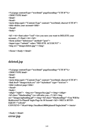 <%@page contentType="text/html" pageEncoding="UTF-8"%>
<!DOCTYPE html>
<html>
<head>
<meta http-equiv="Content-Type" content="text/html; charset=UTF-8">
<title>delete your account</title>
</head>
<body>

<h3 ><tt><font color="red">Are you sure you want to DELETE your
account....!!</font></tt></h3>
<form action="deleteuser" method="post">
<input type="submit" value="DELETE ACCOUNT" >
<img src="images/delete.jpg"></img>

</form></body></html>




deleted.jsp

<%@page contentType="text/html" pageEncoding="UTF-8"%>
<!DOCTYPE html>
<html>
<head>
<meta http-equiv="Content-Type" content="text/html; charset=UTF-8">
<link href="images/style.css" rel="stylesheet" type="text/css">
<title>redirect page</title>
</head>
<body>
<align="right"> <img src="images/bye.jpg"></img></align>
<h3 class="blueheading">we will miss you....!!</h3><img
src="images/uploading.gif"></img><h3 class="blueheading1">You Will be
Redirected To PlanetF login Page In 10 Second </h3><META HTTP-
EQUIV="refresh"
CONTENT="10;url=http://localhost:8084/planetF/login.html"></meta>


</body></html>
error.jsp


                                   149
 
