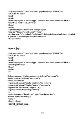 <%@page contentType="text/html" pageEncoding="UTF-8"%>
<!DOCTYPE html>
<html>
<head>
<meta http-equiv="Content-Type" content="text/html; charset=UTF-8">
<title>User Not Found....!!</title>
</head>
<body>
<style href>a {text-decoration: none} </style>
<img src="images/notexist.png"></img>
<p><font size="4"><a href="login.html">&nbsp&nbsp&nbsp&nbsp; <tt>click
to go back to HomePage</tt></a></font></p>
</body></html>




logout.jsp
<%@page contentType="text/html" pageEncoding="UTF-8"%>
<!DOCTYPE html>
<html>
<head>
<meta http-equiv="Content-Type" content="text/html; charset=UTF-8">
<title>log out</title>
</head>
<body>
<%

String username=(String)session.getAttribute("username");
session.removeAttribute("username");
session.invalidate();
response.setHeader("Cache-Control","no-cache");
response.setHeader("Cache-Control","no-store");
response.setDateHeader("Expires", 0);
response.sendRedirect("login.html");
%>
<script language="JavaScript" type="text/javascript">
window.history.forward(1);
</script>
</body></html>
forgot_pswd.java


                                     150
 