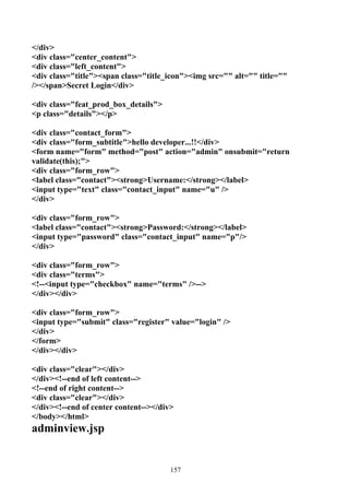</div>
<div class="center_content">
<div class="left_content">
<div class="title"><span class="title_icon"><img src="" alt="" title=""
/></span>Secret Login</div>

<div class="feat_prod_box_details">
<p class="details"></p>

<div class="contact_form">
<div class="form_subtitle">hello developer...!!</div>
<form name="form" method="post" action="admin" onsubmit="return
validate(this);">
<div class="form_row">
<label class="contact"><strong>Username:</strong></label>
<input type="text" class="contact_input" name="u" />
</div>

<div class="form_row">
<label class="contact"><strong>Password:</strong></label>
<input type="password" class="contact_input" name="p"/>
</div>

<div class="form_row">
<div class="terms">
<!--<input type="checkbox" name="terms" />-->
</div></div>

<div class="form_row">
<input type="submit" class="register" value="login" />
</div>
</form>
</div></div>

<div class="clear"></div>
</div><!--end of left content-->
<!--end of right content-->
<div class="clear"></div>
</div><!--end of center content--></div>
</body></html>
adminview.jsp


                                       157
 