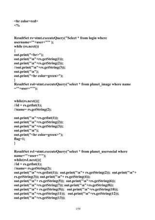<hr color=red>
<%


ResultSet rs=stmt.executeQuery("Select * from login where
username='"+user+"'" );
while (rs.next())
{
out.print("<br>");
out.print("n"+rs.getString(1));
out.print("n"+rs.getString(2));
//out.print("n"+rs.getString(3));
out.print("n");
out.print("<hr color=green>");
}
ResultSet rs4=stmt.executeQuery("select * from planet_image where name
='"+user+"'");


while(rs.next()){
//id = rs.getInt(1);
//name= rs.getString(2);

out.print("n"+rs.getInt(1));
out.print("n"+rs.getString(2));
out.print("n"+rs.getString(3));
out.print("n");
out.print("<hr color=green>");
flag=1;
}

ResultSet rs1=stmt.executeQuery("select * from planet_usersocial where
name='"+user+"'");
while(rs1.next()){
//id = rs.getInt(1);
//name= rs.getString(2);
out.print("n"+rs.getInt(1)); out.print("n"+ rs.getString(2)); out.print("n"+
rs.getString(3)); out.print("n"+ rs.getString(4));
out.print("n"+ rs.getString(5)); out.print("n"+rs.getString(6));
out.print("n"+rs.getString(7)); out.print("n"+rs.getString(8));
out.print("n"+ rs.getString(9)); out.print("n"+rs.getString(10));
out.print("n"+rs.getString(11)); out.print("n"+rs.getString(12));
out.print("n"+rs.getString(13));


                                       159
 