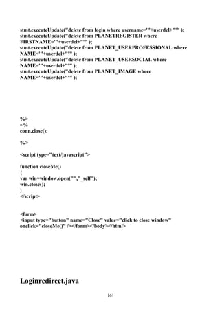 stmt.executeUpdate("delete from login where username='"+userdel+"'" );
stmt.executeUpdate("delete from PLANETREGISTER where
FIRSTNAME='"+userdel+"'" );
stmt.executeUpdate("delete from PLANET_USERPROFESSIONAL where
NAME='"+userdel+"'" );
stmt.executeUpdate("delete from PLANET_USERSOCIAL where
NAME='"+userdel+"'" );
stmt.executeUpdate("delete from PLANET_IMAGE where
NAME='"+userdel+"'" );




%>
<%
conn.close();

%>

<script type="text/javascript">

function closeMe()
{
var win=window.open("","_self");
win.close();
}
</script>


<form>
<input type="button" name="Close" value="click to close window"
onclick="closeMe()" /></form></body></html>




Loginredirect.java
                                    161
 