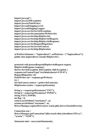 import java.sql.*;
import java.io.IOException;
import java.io.PrintWriter;
import java.util.logging.Level;
import java.util.logging.Logger;
import javax.servlet.ServletException;
import javax.servlet.annotation.WebServlet;
import javax.servlet.http.HttpServlet;
import javax.servlet.http.HttpServletRequest;
import javax.servlet.http.HttpServletResponse;
import javax.servlet.RequestDispatcher;
import javax.servlet.ServletContext;
import javax.servlet.http.HttpSession;

@WebServlet(name = "loginredirect", urlPatterns = {"/loginredirect"})
public class loginredirect extends HttpServlet {


protected void processRequest(HttpServletRequest request,
HttpServletResponse response)
throws ServletException, IOException, SQLException {
response.setContentType("text/html;charset=UTF-8");
RequestDispatcher rd;
PrintWriter out = response.getWriter();
try {
ServletContext context = getServletContext();
HttpSession session = request.getSession();

String a = request.getParameter("TXT");
String b = request.getParameter("PSWD");
String TXT1, PSWD1;
int flag = 0;
context.setAttribute("username1", a);
session.setAttribute("username", a);
DriverManager.registerDriver(new oracle.jdbc.driver.OracleDriver());

Connection con =
DriverManager.getConnection("jdbc:oracle:thin:@localhost:1521:xe",
"system", "12345");

Statement stmt = con.createStatement();


                                162
 