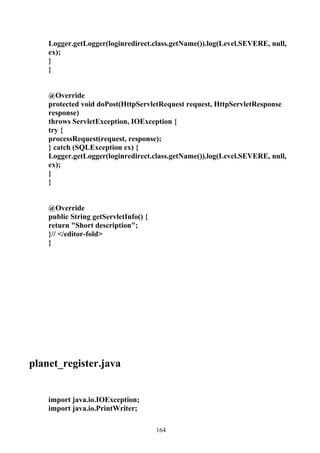 Logger.getLogger(loginredirect.class.getName()).log(Level.SEVERE, null,
    ex);
    }
    }


    @Override
    protected void doPost(HttpServletRequest request, HttpServletResponse
    response)
    throws ServletException, IOException {
    try {
    processRequest(request, response);
    } catch (SQLException ex) {
    Logger.getLogger(loginredirect.class.getName()).log(Level.SEVERE, null,
    ex);
    }
    }


    @Override
    public String getServletInfo() {
    return "Short description";
    }// </editor-fold>
    }




planet_register.java


    import java.io.IOException;
    import java.io.PrintWriter;

                                       164
 