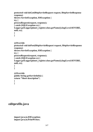 protected void doGet(HttpServletRequest request, HttpServletResponse
    response)
    throws ServletException, IOException {
    try {
    processRequest(request, response);
    } catch (SQLException ex) {
    Logger.getLogger(planet_register.class.getName()).log(Level.SEVERE,
    null, ex);
    }
    }


    @Override
    protected void doPost(HttpServletRequest request, HttpServletResponse
    response)
    throws ServletException, IOException {
    try {
    processRequest(request, response);
    } catch (SQLException ex) {
    Logger.getLogger(planet_register.class.getName()).log(Level.SEVERE,
    null, ex);
    }
    }

    @Override
    public String getServletInfo() {
    return "Short description";
    }
    }




editprofile.java



    import java.io.IOException;
    import java.io.PrintWriter;

                                       167
 