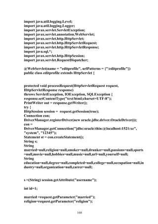 import java.util.logging.Level;
import java.util.logging.Logger;
import javax.servlet.ServletException;
import javax.servlet.annotation.WebServlet;
import javax.servlet.http.HttpServlet;
import javax.servlet.http.HttpServletRequest;
import javax.servlet.http.HttpServletResponse;
import java.sql.*;
import javax.servlet.http.HttpSession;
import javax.servlet.RequestDispatcher;

@WebServlet(name = "editprofile", urlPatterns = {"/editprofile"})
public class editprofile extends HttpServlet {


protected void processRequest(HttpServletRequest request,
HttpServletResponse response)
throws ServletException, IOException, SQLException {
response.setContentType("text/html;charset=UTF-8");
PrintWriter out = response.getWriter();
try {
HttpSession session = request.getSession(true);
Connection con;
DriverManager.registerDriver(new oracle.jdbc.driver.OracleDriver());
con =
DriverManager.getConnection("jdbc:oracle:thin:@localhost:1521:xe",
"system", "12345");
Statement st = con.createStatement();
String s;
String
married=null,religion=null,smoker=null,drunker=null,passions=null,sports
=null,movie=null,hobbies=null,music=null,url=null,yourself=null;
String
education=null,degree=null,completed=null,college=null,occupation=null,in
dustry=null,organization=null,carrer=null;


s =(String) session.getAttribute("username");

int id=1;

married =request.getParameter("married");
religion=request.getParameter("religion");


                                168
 