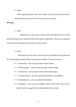  Login

                After registration guest may have his/her user id and password and by

             entering it he/she can access all the services as a local user.

III: user:



              Login

                     Registered user can login to their account through their user id and

passwords which were chosen by them at the time of registration. They have to provide

exactly same id and password to access to their account.



              Home

                  After login user can access various services provided by the system and

this is the module where all these resources are available. These services are :-

              1: Send email :- user can send email to their friends .

              2: Send message :- user can send message to their friends.

              3 : Send scrap :- user can post scrap to their friends page.

              4 : Search friends :- user can search their friends in our database.

              5: Upload photos :- user can upload their pictures.

              6: Feedback :- user can give feedback about what he/she feels for the

                system and also suggestion for advancement of the system .




                                               17
 