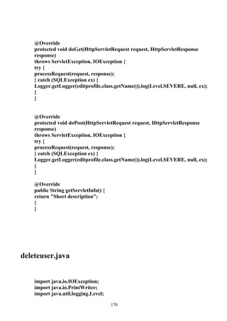 @Override
    protected void doGet(HttpServletRequest request, HttpServletResponse
    response)
    throws ServletException, IOException {
    try {
    processRequest(request, response);
    } catch (SQLException ex) {
    Logger.getLogger(editprofile.class.getName()).log(Level.SEVERE, null, ex);
    }
    }


    @Override
    protected void doPost(HttpServletRequest request, HttpServletResponse
    response)
    throws ServletException, IOException {
    try {
    processRequest(request, response);
    } catch (SQLException ex) {
    Logger.getLogger(editprofile.class.getName()).log(Level.SEVERE, null, ex);
    }
    }

    @Override
    public String getServletInfo() {
    return "Short description";
    }
    }




deleteuser.java


    import java.io.IOException;
    import java.io.PrintWriter;
    import java.util.logging.Level;

                                       170
 