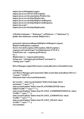 import java.util.logging.Logger;
import javax.servlet.ServletException;
import javax.servlet.annotation.WebServlet;
import javax.servlet.http.HttpServlet;
import javax.servlet.http.HttpServletRequest;
import javax.servlet.http.HttpServletResponse;
import java.sql.*;
import javax.servlet.http.HttpSession;


@WebServlet(name = "deleteuser", urlPatterns = {"/deleteuser"})
public class deleteuser extends HttpServlet {


protected void processRequest(HttpServletRequest request,
HttpServletResponse response)
throws ServletException, IOException, SQLException {
response.setContentType("text/html;charset=UTF-8");
PrintWriter out = response.getWriter();
try {
HttpSession ss = request.getSession();
String user = (String)ss.getAttribute("username");
//String user="null";

DriverManager.registerDriver(new oracle.jdbc.driver.OracleDriver());

Connection
con=DriverManager.getConnection("jdbc:oracle:thin:@localhost:1521:xe",
"system","12345");
Statement stmt=con.createStatement();

int records = stmt.executeUpdate("delete from login where
username='"+user+"'" );
stmt.executeUpdate("delete from PLANETREGISTER where
FIRSTNAME='"+user+"'" );
stmt.executeUpdate("delete from PLANET_USERPROFESSIONAL where
NAME='"+user+"'" );
stmt.executeUpdate("delete from PLANET_USERSOCIAL where
NAME='"+user+"'" );
stmt.executeUpdate("delete from PLANET_IMAGE where
NAME='"+user+"'" );
con.commit();



                                171
 