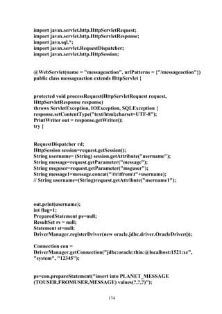 import javax.servlet.http.HttpServletRequest;
import javax.servlet.http.HttpServletResponse;
import java.sql.*;
import javax.servlet.RequestDispatcher;
import javax.servlet.http.HttpSession;


@WebServlet(name = "messageaction", urlPatterns = {"/messageaction"})
public class messageaction extends HttpServlet {


protected void processRequest(HttpServletRequest request,
HttpServletResponse response)
throws ServletException, IOException, SQLException {
response.setContentType("text/html;charset=UTF-8");
PrintWriter out = response.getWriter();
try {


RequestDispatcher rd;
HttpSession session=request.getSession();
String username= (String) session.getAttribute("username");
String message=request.getParameter("message");
String msguser=request.getParameter("msguser");
String message1=message.concat("tttfromt"+username);
// String username=(String)request.getAttribute("username1");



out.print(username);
int flag=1;
PreparedStatement ps=null;
ResultSet rs = null;
Statement st=null;
DriverManager.registerDriver(new oracle.jdbc.driver.OracleDriver());

Connection con =
DriverManager.getConnection("jdbc:oracle:thin:@localhost:1521:xe",
"system", "12345");


ps=con.prepareStatement("insert into PLANET_MESSAGE
(TOUSER,FROMUSER,MESSAGE) values(?,?,?)");


                                174
 