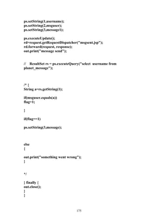 ps.setString(1,username);
ps.setString(2,msguser);
ps.setString(3,message1);

ps.executeUpdate();
rd=request.getRequestDispatcher("msgsent.jsp");
rd.forward(request, response);
out.print("message send");


// ResultSet rs = ps.executeQuery("select username from
planet_message");



/* {
String a=rs.getString(1);

if(msguser.equals(a))
flag=1;

}

if(flag==1)

ps.setString(3,message);



else
{

out.print("something went wrong");
}


*/

} finally {
out.close();
}
}



                               175
 