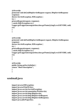 @Override
   protected void doGet(HttpServletRequest request, HttpServletResponse
   response)
   throws ServletException, IOException {
   try {
   processRequest(request, response);
   } catch (SQLException ex) {
   Logger.getLogger(messageaction.class.getName()).log(Level.SEVERE, null,
   ex);
   }
   }


   @Override
   protected void doPost(HttpServletRequest request, HttpServletResponse
   response)
   throws ServletException, IOException {
   try {
   processRequest(request, response);
   } catch (SQLException ex) {
   Logger.getLogger(messageaction.class.getName()).log(Level.SEVERE, null,
   ex);
   }
   }

   @Override
   public String getServletInfo() {
   return "Short description";
   }
   }


sendmail.java

   import java.io.IOException;
   import java.io.PrintWriter;
   import javax.servlet.ServletException;
   import javax.servlet.annotation.WebServlet;
   import javax.servlet.http.HttpServlet;
   import javax.servlet.http.HttpServletRequest;
   import javax.servlet.http.HttpServletResponse;
   import java.util.Properties;

                                      176
 