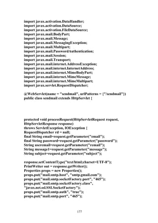 import javax.activation.DataHandler;
import javax.activation.DataSource;
import javax.activation.FileDataSource;
import javax.mail.BodyPart;
import javax.mail.Message;
import javax.mail.MessagingException;
import javax.mail.Multipart;
import javax.mail.PasswordAuthentication;
import javax.mail.Session;
import javax.mail.Transport;
import javax.mail.internet.AddressException;
import javax.mail.internet.InternetAddress;
import javax.mail.internet.MimeBodyPart;
import javax.mail.internet.MimeMessage;
import javax.mail.internet.MimeMultipart;
import javax.servlet.RequestDispatcher;

@WebServlet(name = "sendmail", urlPatterns = {"/sendmail"})
public class sendmail extends HttpServlet {




protected void processRequest(HttpServletRequest request,
HttpServletResponse response)
throws ServletException, IOException {
RequestDispatcher rd = null;
final String email=request.getParameter("email");
final String password=request.getParameter("password");
String useremail=request.getParameter("remail");
String message1=request.getParameter("message");
String subject=request.getParameter("subject");

response.setContentType("text/html;charset=UTF-8");
PrintWriter out = response.getWriter();
Properties props = new Properties();
props.put("mail.smtp.host", "smtp.gmail.com");
props.put("mail.smtp.socketFactory.port", "465");
props.put("mail.smtp.socketFactory.class",
"javax.net.ssl.SSLSocketFactory");
props.put("mail.smtp.auth", "true");
props.put("mail.smtp.port", "465");



                                177
 