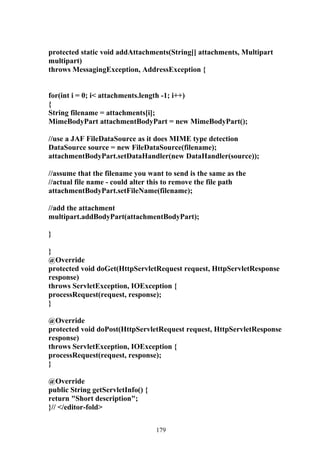 protected static void addAttachments(String[] attachments, Multipart
multipart)
throws MessagingException, AddressException {


for(int i = 0; i< attachments.length -1; i++)
{
String filename = attachments[i];
MimeBodyPart attachmentBodyPart = new MimeBodyPart();

//use a JAF FileDataSource as it does MIME type detection
DataSource source = new FileDataSource(filename);
attachmentBodyPart.setDataHandler(new DataHandler(source));

//assume that the filename you want to send is the same as the
//actual file name - could alter this to remove the file path
attachmentBodyPart.setFileName(filename);

//add the attachment
multipart.addBodyPart(attachmentBodyPart);

}

}
@Override
protected void doGet(HttpServletRequest request, HttpServletResponse
response)
throws ServletException, IOException {
processRequest(request, response);
}

@Override
protected void doPost(HttpServletRequest request, HttpServletResponse
response)
throws ServletException, IOException {
processRequest(request, response);
}

@Override
public String getServletInfo() {
return "Short description";
}// </editor-fold>


                                   179
 