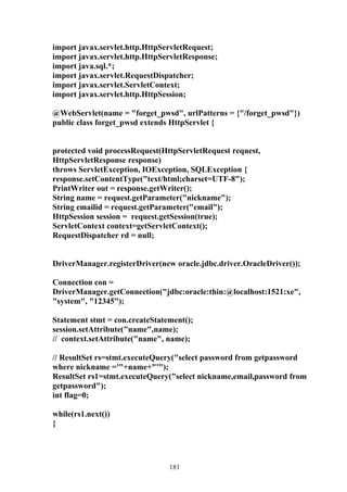 import javax.servlet.http.HttpServletRequest;
import javax.servlet.http.HttpServletResponse;
import java.sql.*;
import javax.servlet.RequestDispatcher;
import javax.servlet.ServletContext;
import javax.servlet.http.HttpSession;

@WebServlet(name = "forget_pwsd", urlPatterns = {"/forget_pwsd"})
public class forget_pwsd extends HttpServlet {


protected void processRequest(HttpServletRequest request,
HttpServletResponse response)
throws ServletException, IOException, SQLException {
response.setContentType("text/html;charset=UTF-8");
PrintWriter out = response.getWriter();
String name = request.getParameter("nickname");
String emailid = request.getParameter("email");
HttpSession session = request.getSession(true);
ServletContext context=getServletContext();
RequestDispatcher rd = null;


DriverManager.registerDriver(new oracle.jdbc.driver.OracleDriver());

Connection con =
DriverManager.getConnection("jdbc:oracle:thin:@localhost:1521:xe",
"system", "12345");

Statement stmt = con.createStatement();
session.setAttribute("name",name);
// context.setAttribute("name", name);

// ResultSet rs=stmt.executeQuery("select password from getpassword
where nickname ='"+name+"'");
ResultSet rs1=stmt.executeQuery("select nickname,email,password from
getpassword");
int flag=0;

while(rs1.next())
{




                                181
 