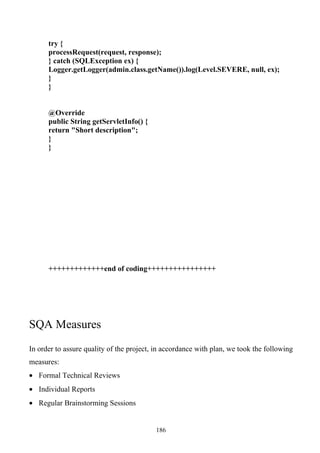 try {
      processRequest(request, response);
      } catch (SQLException ex) {
      Logger.getLogger(admin.class.getName()).log(Level.SEVERE, null, ex);
      }
      }


      @Override
      public String getServletInfo() {
      return "Short description";
      }
      }




      +++++++++++++end of coding++++++++++++++++




SQA Measures
In order to assure quality of the project, in accordance with plan, we took the following
measures:
• Formal Technical Reviews
• Individual Reports
• Regular Brainstorming Sessions


                                          186
 