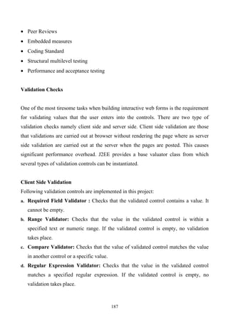 • Peer Reviews
• Embedded measures
• Coding Standard
• Structural multilevel testing
• Performance and acceptance testing


Validation Checks


One of the most tiresome tasks when building interactive web forms is the requirement
for validating values that the user enters into the controls. There are two type of
validation checks namely client side and server side. Client side validation are those
that validations are carried out at browser without rendering the page where as server
side validation are carried out at the server when the pages are posted. This causes
significant performance overhead. J2EE provides a base valuator class from which
several types of validation controls can be instantiated.


Client Side Validation
Following validation controls are implemented in this project:
a. Required Field Validator : Checks that the validated control contains a value. It

   cannot be empty.
b. Range Validator: Checks that the value in the validated control is within a

   specified text or numeric range. If the validated control is empty, no validation
   takes place.
c. Compare Validator: Checks that the value of validated control matches the value

   in another control or a specific value.
d. Regular Expression Validator: Checks that the value in the validated control

   matches a specified regular expression. If the validated control is empty, no
   validation takes place.



                                             187
 