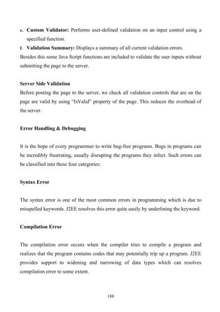 e. Custom Validator: Performs user-defined validation on an input control using a

   specified function.
f. Validation Summary: Displays a summary of all current validation errors.

Besides this some Java Script functions are included to validate the user inputs without
submitting the page to the server.


Server Side Validation
Before posting the page to the server, we check all validation controls that are on the
page are valid by using “IsValid” property of the page. This reduces the overhead of
the server.


Error Handling & Debugging


It is the hope of every programmer to write bug-free programs. Bugs in programs can
be incredibly frustrating, usually disrupting the programs they infect. Such errors can
be classified into these four categories:


Syntax Error


The syntax error is one of the most common errors in programming which is due to
misspelled keywords. J2EE resolves this error quite easily by underlining the keyword.


Compilation Error


The compilation error occurs when the compiler tries to compile a program and
realizes that the program contains codes that may potentially trip up a program. J2EE
provides support to widening and narrowing of data types which can resolves
compilation error to some extent.



                                            188
 