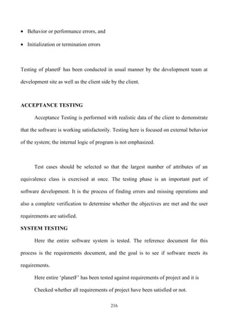 • Behavior or performance errors, and

• Initialization or termination errors



Testing of planetF has been conducted in usual manner by the development team at

development site as well as the client side by the client.



ACCEPTANCE TESTING

      Acceptance Testing is performed with realistic data of the client to demonstrate

that the software is working satisfactorily. Testing here is focused on external behavior

of the system; the internal logic of program is not emphasized.



      Test cases should be selected so that the largest number of attributes of an

equivalence class is exercised at once. The testing phase is an important part of

software development. It is the process of finding errors and missing operations and

also a complete verification to determine whether the objectives are met and the user

requirements are satisfied.

SYSTEM TESTING

      Here the entire software system is tested. The reference document for this

process is the requirements document, and the goal is to see if software meets its

requirements.

      Here entire ‘planetF’ has been tested against requirements of project and it is

      Checked whether all requirements of project have been satisfied or not.

                                            216
 
