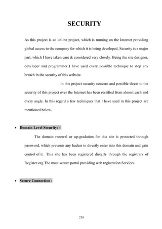 SECURITY

     As this project is an online project, which is running on the Internet providing

     global access to the company for which it is being developed, Security is a major

     part, which I have taken care & considered very closely. Being the site designer,

     developer and programmer I have used every possible technique to stop any

     breach in the security of this website.

                             In this project security concern and possible threat to the

     security of this project over the Internet has been rectified from almost each and

     every angle. In this regard a few techniques that I have used in this project are

     mentioned below.



• Domain Level Security: -

           The domain renewal or up-gradation for this site is protected through

     password, which prevents any hacker to directly enter into this domain and gain

     control of it. This site has been registered directly through the registrars of

     Register.org The most secure portal providing web registration Services.



• Secure Connection :




                                          218
 