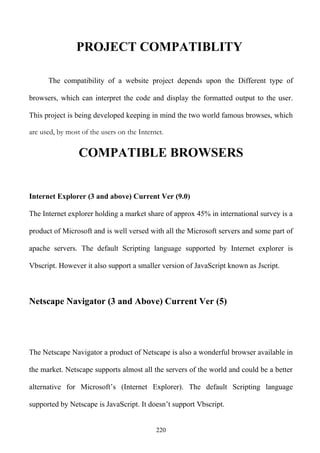PROJECT COMPATIBLITY

      The compatibility of a website project depends upon the Different type of

browsers, which can interpret the code and display the formatted output to the user.

This project is being developed keeping in mind the two world famous browses, which

are used, by most of the users on the Internet.

                 COMPATIBLE BROWSERS


Internet Explorer (3 and above) Current Ver (9.0)

The Internet explorer holding a market share of approx 45% in international survey is a

product of Microsoft and is well versed with all the Microsoft servers and some part of

apache servers. The default Scripting language supported by Internet explorer is

Vbscript. However it also support a smaller version of JavaScript known as Jscript.



Netscape Navigator (3 and Above) Current Ver (5)




The Netscape Navigator a product of Netscape is also a wonderful browser available in

the market. Netscape supports almost all the servers of the world and could be a better

alternative for Microsoft’s (Internet Explorer). The default Scripting language

supported by Netscape is JavaScript. It doesn’t support Vbscript.


                                            220
 