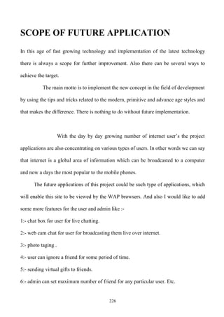 SCOPE OF FUTURE APPLICATION
In this age of fast growing technology and implementation of the latest technology

there is always a scope for further improvement. Also there can be several ways to

achieve the target.

           The main motto is to implement the new concept in the field of development

by using the tips and tricks related to the modern, primitive and advance age styles and

that makes the difference. There is nothing to do without future implementation.



                     With the day by day growing number of internet user’s the project

applications are also concentrating on various types of users. In other words we can say

that internet is a global area of information which can be broadcasted to a computer

and now a days the most popular to the mobile phones.

      The future applications of this project could be such type of applications, which

will enable this site to be viewed by the WAP browsers. And also I would like to add

some more features for the user and admin like :-

1:- chat box for user for live chatting.

2:- web cam chat for user for broadcasting them live over internet.

3:- photo taging .

4:- user can ignore a friend for some period of time.

5:- sending virtual gifts to friends.

6:- admin can set maximum number of friend for any particular user. Etc.


                                            226
 