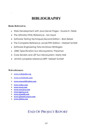 .

                          BIBLIOGRAPHY
Books Referred to:

  •   Web Development with Java Server Pages - Duane K. Fields
  • The Ultimate HTML Reference - Ian Lloyd
  • Software Testing Techniques,Second Edition – Boris Beizer
  • The Complete Reference Java2,Fifth Edition – Herbert Schildt
  •   Software Engineering Tata McGraw-Hill-Rogers
  •   JDBC Specification Sun Microsystems- Pressman
  • Core Servlets and JSP Sun Microsystem- Marty Hall
  • JAVA2 complete reference BPP- Herbert Schildt




Web references:
  •   www.wikipedia.org
  •   www.w3schools.com
  •   www.suncertification.com
  •   www.wiley.com
  •   www.wrox.com
  •   www.sun.java.com
  •   www.ignou.ac.in
  •   www.minddt.com
  •   www.plannet.source.com
  •   www.jakrta.com




                     END OF PROJECT REPORT


                                  227
 