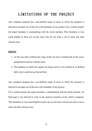 LIMITATIONS OF THE PROJECT
Any computer program has a pre-defined scope of areas in which the program is

allowed to navigate out of this are is the boundary of any project. For a website project

the major boundary is manipulating with the client machine. This limitation is very

much helpful as there are several users who do not what a site to enter into their

memory area.



Such As:

   1. As like any other websites the scope of this site also is limited only to the server

      manipulation and not with the client

   2. The database in which the reports are being saved is also limited to its defined

      table only it could not go beyond that.



Any computer program has a pre-defined scope of areas in which the program is

allowed to navigate out of this are is the boundary of any project.

For a website project the major boundary is manipulating with the client machine. An

html page is not allowed to write to the memory locations of the client’s computer.

This limitation is very much helpful as there are several users who do not what a site to

enter into their memory area.




                                             25
 