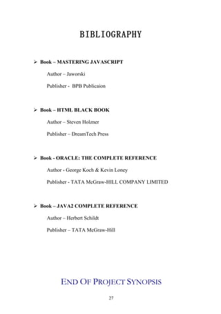 BIBLIOGRAPHY

 Book – MASTERING JAVASCRIPT

    Author – Jaworski

    Publisher - BPB Publicaion



 Book – HTML BLACK BOOK

    Author – Steven Holzner

    Publisher – DreamTech Press



 Book - ORACLE: THE COMPLETE REFERENCE

    Author - George Koch & Kevin Loney

    Publisher - TATA McGraw-HILL COMPANY LIMITED



 Book – JAVA2 COMPLETE REFERENCE

    Author – Herbert Schildt

    Publisher – TATA McGraw-Hill




          END OF PROJECT SYNOPSIS
                                  27
 