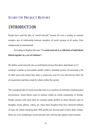 START OF PROJECT REPORT

INTRODUCTION
People have used the idea of “social network” loosely for over a century to connote

complex sets of relationship between members of social systems at all scales, from

interpersonal to international.

      According to Stephen Downes, “A social network is a collection of individuals

linked together by a set of relations”.



We define social network sites as web-based services that allow individuals to (1)

construct a public or semi-public profile within a bounded system, (2) articulate a list

of other users with whom they share a connection, and (3) view and traverse their list

of connections and those made by others within the system.



The conceptual idea of social networks sites is to construct an informal communication

environment, which allows users to interact within an online community of friends.

People connect with each other by creating online profiles to share interests such as

thoughts, music, photos, videos, etc. Since their inception they have attracted millions

of users for whom checking their SNS profile has become part of their daily routine.

Some are even wondering if social network sites will one day replace email systems.


                                          28
 