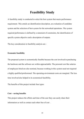 Feasibility Study
A feasibility study is conducted to select the best system that meets performance

requirement. This entails an identification description, an evaluation of candidate

system and the selection of best system for the networked operations. The system

required performance is defined by a statement of constraints, the identification of

specific system objective and a description of outputs.


The key consideration in feasibility analysis are :



Economic feasibility


The proposed system is economically feasible because the cost involved in purchasing

the hardware and the software are within approachable. The personal cost like salaries

of employees hired are also nominal, because working in this system need not required

a highly qualified professional. The operating-environment costs are marginal. The less

time involved also helped in its economical feasibility.


The benefits of this project include four types:



Cost – saving benefits

This project reduces the efforts and time of the user they can easily share their

information as well as contact each other free of cost .




                                            35
 
