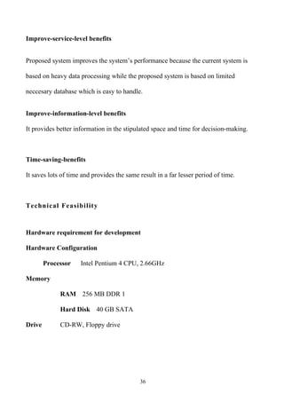 Improve-service-level benefits


Proposed system improves the system’s performance because the current system is

based on heavy data processing while the proposed system is based on limited

neccesary database which is easy to handle.


Improve-information-level benefits

It provides better information in the stipulated space and time for decision-making.



Time-saving-benefits

It saves lots of time and provides the same result in a far lesser period of time.



Technical Feasibility



Hardware requirement for development

Hardware Configuration

        Processor    Intel Pentium 4 CPU, 2.66GHz

Memory

             RAM 256 MB DDR 1

             Hard Disk 40 GB SATA

Drive        CD-RW, Floppy drive




                                            36
 