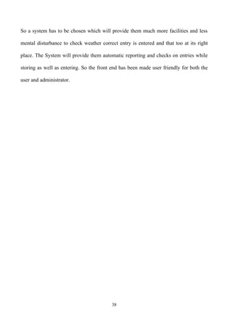 So a system has to be chosen which will provide them much more facilities and less

mental disturbance to check weather correct entry is entered and that too at its right

place. The System will provide them automatic reporting and checks on entries while

storing as well as entering. So the front end has been made user friendly for both the

user and administrator.




                                         38
 