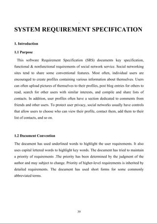 SYSTEM REQUIREMENT SPECIFICATION

1. Introduction

1.1 Purpose

 This software Requirement Specification (SRS) documents key specification,
functional & nonfunctional requirements of social network service. Social networking
sites tend to share some conventional features. Most often, individual users are
encouraged to create profiles containing various information about themselves. Users
can often upload pictures of themselves to their profiles, post blog entries for others to
read, search for other users with similar interests, and compile and share lists of
contacts. In addition, user profiles often have a section dedicated to comments from
friends and other users. To protect user privacy, social networks usually have controls
that allow users to choose who can view their profile, contact them, add them to their
list of contacts, and so on.



1.2 Document Convention

The document has used underlined words to highlight the user requirements. It also
uses capital lettered words to highlight key words. The document has tried to maintain
a priority of requirements .The priority has been determined by the judgment of the
author and may subject to change. Priority of higher-level requirements is inherited by
detailed requirements. The document has used short forms for some commonly
abbreviated terms.




                                           39
 