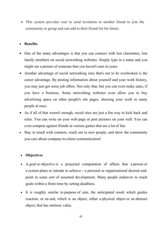    This system provides user to send invitation to another friend to join the
    community or group and can add to their friend list for future.



•   Benefits

• One of the many advantages is that you can connect with lost classmates, lost
    family members on social networking websites. Simply type in a name and you
    might see a picture of someone that you haven't seen in years.
• Another advantage of social networking sites that's not to be overlooked is the
    career advantage. By posting information about yourself and your work history,
    you may just get some job offers. Not only that, but you can even make sales, if
    you have a business. Some networking websites even allow you to buy
    advertising space on other people's site pages, showing your work to many
    people at once.
• As if all of that weren't enough, social sites are just a fun way to kick back and
    relax. You can write on your web page or post pictures on your wall. You can
    even compete against friends in various games that are a lot of fun.
•   Stay in touch with contacts, reach out to new people, and show the community
    you care about company-to-client communication!



•   Objectives

•   A goal or objective is a projected computation of affairs that a person or
    a system plans or intends to achieve—a personal or organizational desired end-
    point in some sort of assumed development. Many people endeavor to reach
    goals within a finite time by setting deadlines.

•   It is roughly similar to purpose of aim, the anticipated result which guides
    reaction, or an end, which is an object, either a physical object or an abstract
    object, that has intrinsic value.

                                        41
 