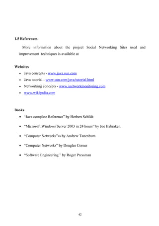 1.5 References

      More information about the project Social Networking Sites used and
  improvement techniques is available at


Websites
  •   Java concepts - www.java.sun.com
  •   Java tutorial - www.sun.com/java/tutorial.html
  •   Networking concepts - www.inetworkmonitoring.com
  •   www.wikipedia.com



Books
  • “Java complete Reference” by Herbert Schildt

  • “Microsoft Windows Server 2003 in 24 hours” by Joe Habraken.

  • “Computer Networks”ss by Andrew Tanenbum.

  • “Computer Networks” by Douglas Corner

  • “Software Engineering ” by Roger Pressman




                                         42
 