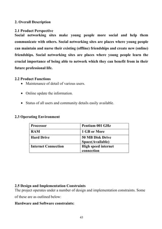 2. Overall Description

2.1 Product Perspective
Social networking sites make young people more social and help them
communicate with others. Social networking sites are places where young people
can maintain and nurse their existing (offline) friendships and create new (online)
friendships. Social networking sites are places where young people learn the
crucial importance of being able to network which they can benefit from in their
future professional life.

2.2 Product Functions
    • Maintenance of detail of various users.

    • Online update the information.

    • Status of all users and community details easily available.


2.3 Operating Environment

          Processor                        Pentium 001 GHz
          RAM                              1 GB or More
          Hard Drive                       50 MB Disk Drive
                                           Space(Available)
          Internet Connection              High speed internet
                                           connection




2.5 Design and Implementation Constraints
The project operates under a number of design and implementation constraints. Some
of these are as outlined below:
Hardware and Software constraints:


                                          43
 