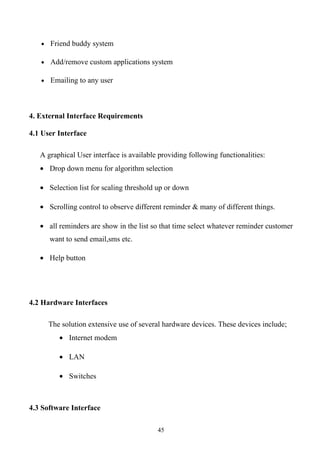 • Friend buddy system

   • Add/remove custom applications system

   • Emailing to any user




4. External Interface Requirements

4.1 User Interface

   A graphical User interface is available providing following functionalities:
   • Drop down menu for algorithm selection

   • Selection list for scaling threshold up or down

   • Scrolling control to observe different reminder & many of different things.

   • all reminders are show in the list so that time select whatever reminder customer
      want to send email,sms etc.

   • Help button




4.2 Hardware Interfaces

      The solution extensive use of several hardware devices. These devices include;
         • Internet modem

         • LAN

         • Switches



4.3 Software Interface

                                          45
 