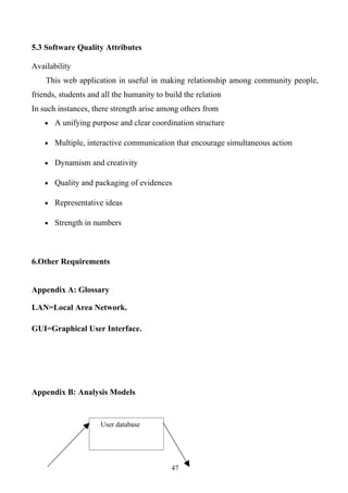 5.3 Software Quality Attributes

Availability
    This web application in useful in making relationship among community people,
friends, students and all the humanity to build the relation
In such instances, there strength arise among others from
    • A unifying purpose and clear coordination structure

    • Multiple, interactive communication that encourage simultaneous action

    • Dynamism and creativity

    • Quality and packaging of evidences

    • Representative ideas

    • Strength in numbers




6.Other Requirements


Appendix A: Glossary

LAN=Local Area Network.

GUI=Graphical User Interface.




Appendix B: Analysis Models


                     User database




                                            47
 