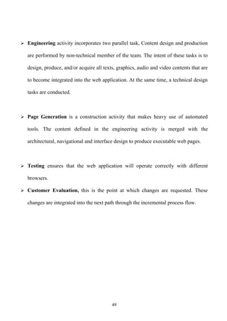  Engineering activity incorporates two parallel task, Content design and production

   are performed by non-technical member of the team. The intent of these tasks is to

   design, produce, and/or acquire all texts, graphics, audio and video contents that are

   to become integrated into the web application. At the same time, a technical design

   tasks are conducted.



 Page Generation is a construction activity that makes heavy use of automated

   tools. The content defined in the engineering activity is merged with the

   architectural, navigational and interface design to produce executable web pages.



 Testing ensures that the web application will operate correctly with different

   browsers.

 Customer Evaluation, this is the point at which changes are requested. These

   changes are integrated into the next path through the incremental process flow.




                                           49
 