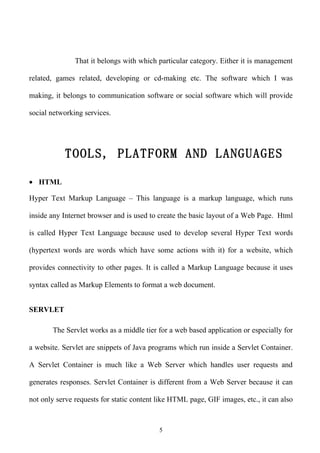 That it belongs with which particular category. Either it is management

related, games related, developing or cd-making etc. The software which I was

making, it belongs to communication software or social software which will provide

social networking services.




           TOOLS, PLATFORM AND LANGUAGES

• HTML

Hyper Text Markup Language – This language is a markup language, which runs

inside any Internet browser and is used to create the basic layout of a Web Page. Html

is called Hyper Text Language because used to develop several Hyper Text words

(hypertext words are words which have some actions with it) for a website, which

provides connectivity to other pages. It is called a Markup Language because it uses

syntax called as Markup Elements to format a web document.


SERVLET

       The Servlet works as a middle tier for a web based application or especially for

a website. Servlet are snippets of Java programs which run inside a Servlet Container.

A Servlet Container is much like a Web Server which handles user requests and

generates responses. Servlet Container is different from a Web Server because it can

not only serve requests for static content like HTML page, GIF images, etc., it can also



                                           5
 