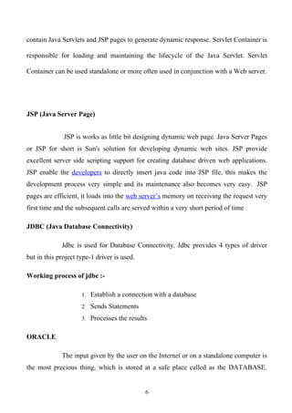 contain Java Servlets and JSP pages to generate dynamic response. Servlet Container is

responsible for loading and maintaining the lifecycle of the Java Servlet. Servlet

Container can be used standalone or more often used in conjunction with a Web server.




JSP (Java Server Page)


              JSP is works as little bit designing dynamic web page. Java Server Pages
or JSP for short is Sun's solution for developing dynamic web sites. JSP provide
excellent server side scripting support for creating database driven web applications.
JSP enable the developers to directly insert java code into JSP file, this makes the
development process very simple and its maintenance also becomes very easy. JSP
pages are efficient, it loads into the web server’s memory on receiving the request very
first time and the subsequent calls are served within a very short period of time

JDBC (Java Database Connectivity)

             Jdbc is used for Database Connectivity. Jdbc provides 4 types of driver
but in this project type-1 driver is used.

Working process of jdbc :-

                     1. Establish a connection with a database

                     2. Sends Statements

                     3. Processes the results


ORACLE

             The input given by the user on the Internet or on a standalone computer is
the most precious thing, which is stored at a safe place called as the DATABASE.


                                             6
 