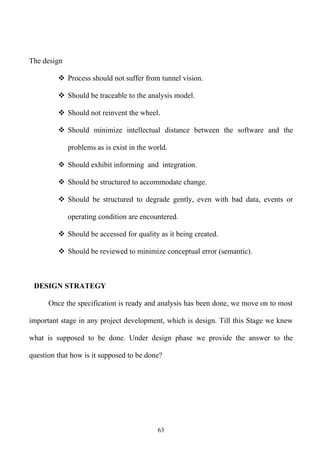 The design

          Process should not suffer from tunnel vision.

          Should be traceable to the analysis model.

          Should not reinvent the wheel.

          Should minimize intellectual distance between the software and the

             problems as is exist in the world.

          Should exhibit informing and integration.

          Should be structured to accommodate change.

          Should be structured to degrade gently, even with bad data, events or

             operating condition are encountered.

          Should be accessed for quality as it being created.

          Should be reviewed to minimize conceptual error (semantic).



 DESIGN STRATEGY

      Once the specification is ready and analysis has been done, we move on to most

important stage in any project development, which is design. Till this Stage we knew

what is supposed to be done. Under design phase we provide the answer to the

question that how is it supposed to be done?




                                           63
 