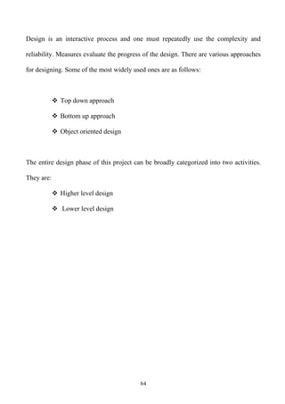Design is an interactive process and one must repeatedly use the complexity and

reliability. Measures evaluate the progress of the design. There are various approaches

for designing. Some of the most widely used ones are as follows:



             Top down approach

             Bottom up approach

             Object oriented design



The entire design phase of this project can be broadly categorized into two activities.

They are:

             Higher level design

             Lower level design




                                          64
 