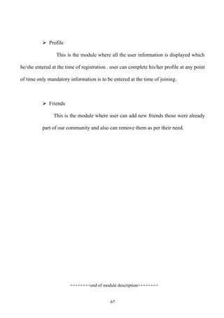  Profile

                 This is the module where all the user information is displayed which

he/she entered at the time of registration . user can complete his/her profile at any point

of time only mandatory information is to be entered at the time of joining.



           Friends

                This is the module where user can add new friends those were already

          part of our community and also can remove them as per their need.




                        ++++++++end of module description++++++++


                                            67
 