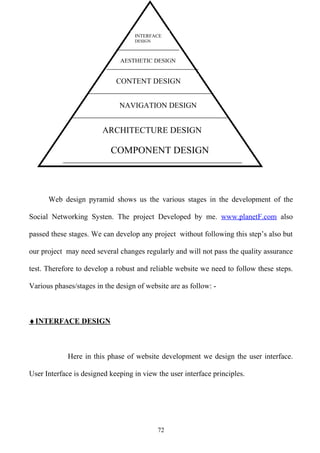 INTERFACE
                                   DESIGN



                              AESTHETIC DESIGN


                             CONTENT DESIGN


                              NAVIGATION DESIGN


                        ARCHITECTURE DESIGN

                           COMPONENT DESIGN




      Web design pyramid shows us the various stages in the development of the

Social Networking Systen. The project Developed by me. www.planetF.com also

passed these stages. We can develop any project without following this step’s also but

our project may need several changes regularly and will not pass the quality assurance

test. Therefore to develop a robust and reliable website we need to follow these steps.

Various phases/stages in the design of website are as follow: -



♦ INTERFACE DESIGN



             Here in this phase of website development we design the user interface.

User Interface is designed keeping in view the user interface principles.




                                            72
 