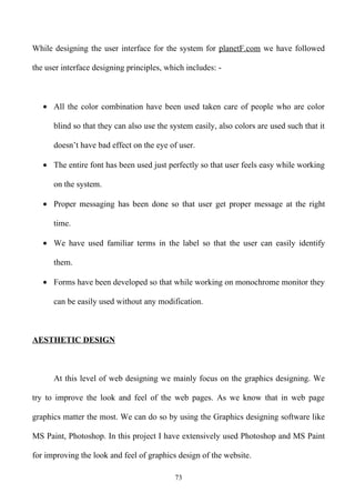 While designing the user interface for the system for planetF.com we have followed

the user interface designing principles, which includes: -



   • All the color combination have been used taken care of people who are color

      blind so that they can also use the system easily, also colors are used such that it

      doesn’t have bad effect on the eye of user.

   • The entire font has been used just perfectly so that user feels easy while working

      on the system.

   • Proper messaging has been done so that user get proper message at the right

      time.

   • We have used familiar terms in the label so that the user can easily identify

      them.

   • Forms have been developed so that while working on monochrome monitor they

      can be easily used without any modification.



AESTHETIC DESIGN



      At this level of web designing we mainly focus on the graphics designing. We

try to improve the look and feel of the web pages. As we know that in web page

graphics matter the most. We can do so by using the Graphics designing software like

MS Paint, Photoshop. In this project I have extensively used Photoshop and MS Paint

for improving the look and feel of graphics design of the website.

                                           73
 