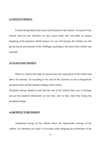 ♦ CONTENT DESIGN



      Content design defines the Layout and Structure of the website. As layout of any

website must be best, therefore we have given much time and effort in content

designing of the proposed website project. As you will navigate the website you will

get the layout and structure of the WebPages according to the need of the website and

customer.



♦ NAVIGATION DESIGN



      When we reach at this stage we almost know the requirement of the website and

above all customer. So according to the need of the customer we have designed the

navigation links and the internal working of the website.

Navigation design should be such that the user of the website feels easy to navigate

and get the required information on less time, and we have done that during the

navigation design.



♦ ARCHITECTURE DESIGN



      Architecture design of the website shows the Hypermedia structure of the

website. So important care need’s to be taken while designing the architecture of the

                                           74
 