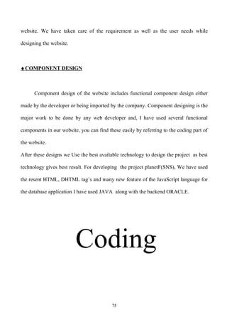 website. We have taken care of the requirement as well as the user needs while

designing the website.



♦ COMPONENT DESIGN



      Component design of the website includes functional component design either

made by the developer or being imported by the company. Component designing is the

major work to be done by any web developer and, I have used several functional

components in our website, you can find these easily by referring to the coding part of

the website.

After these designs we Use the best available technology to design the project as best

technology gives best result. For developing the project planetF(SNS), We have used

the resent HTML, DHTML tag’s and many new feature of the JavaScript language for

the database application I have used JAVA along with the backend ORACLE.




                         Coding

                                          75
 