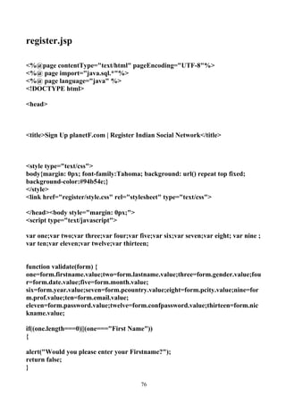 register.jsp

<%@page contentType="text/html" pageEncoding="UTF-8"%>
<%@ page import="java.sql.*"%>
<%@ page language="java" %>
<!DOCTYPE html>

<head>



<title>Sign Up planetF.com | Register Indian Social Network</title>



<style type="text/css">
body{margin: 0px; font-family:Tahoma; background: url() repeat top fixed;
background-color:#94b54e;}
</style>
<link href="register/style.css" rel="stylesheet" type="text/css">

</head><body style="margin: 0px;">
<script type="text/javascript">

var one;var two;var three;var four;var five;var six;var seven;var eight; var nine ;
var ten;var eleven;var twelve;var thirteen;


function validate(form) {
one=form.firstname.value;two=form.lastname.value;three=form.gender.value;fou
r=form.date.value;five=form.month.value;
six=form.year.value;seven=form.pcountry.value;eight=form.pcity.value;nine=for
m.prof.value;ten=form.email.value;
eleven=form.password.value;twelve=form.confpassword.value;thirteen=form.nic
kname.value;

if((one.length===0)||(one==="First Name"))
{

alert("Would you please enter your Firstname?");
return false;
}

                                        76
 
